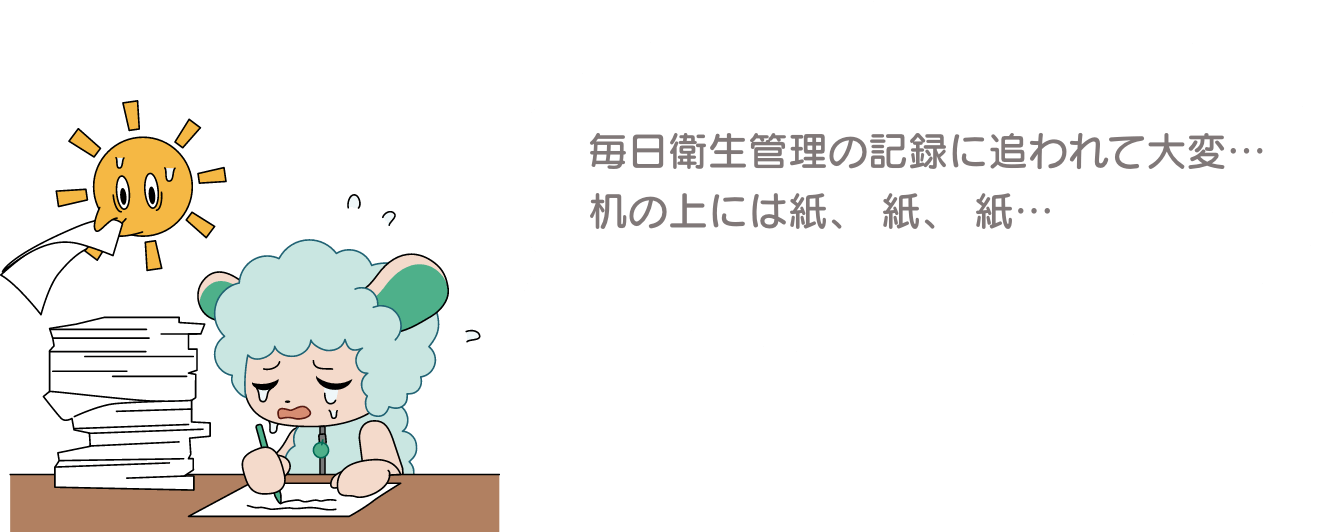 毎日衛生管理の記録に追われて大変… 机の上には紙、 紙、 紙…